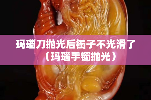 瑪瑙刀拋光后鐲子不光滑了（瑪瑙手鐲拋光）