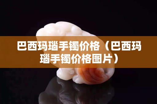 巴西瑪瑙手鐲價格（巴西瑪瑙手鐲價格圖片）