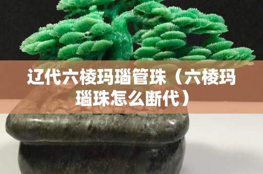 遼代六棱瑪瑙管珠（六棱瑪瑙珠怎么斷代）