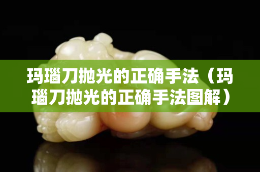 瑪瑙刀拋光的正確手法（瑪瑙刀拋光的正確手法圖解）