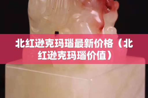 北紅遜克瑪瑙最新價格（北紅遜克瑪瑙價值）