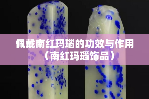 佩戴南紅瑪瑙的功效與作用（南紅瑪瑙飾品）