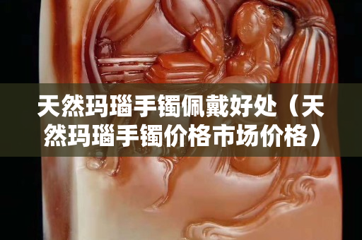 天然瑪瑙手鐲佩戴好處（天然瑪瑙手鐲價(jià)格市場(chǎng)價(jià)格）