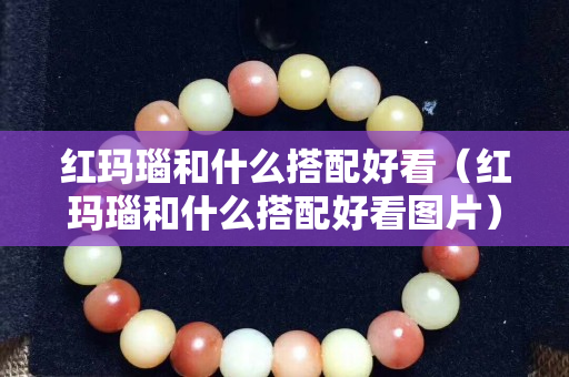 紅瑪瑙和什么搭配好看（紅瑪瑙和什么搭配好看圖片）