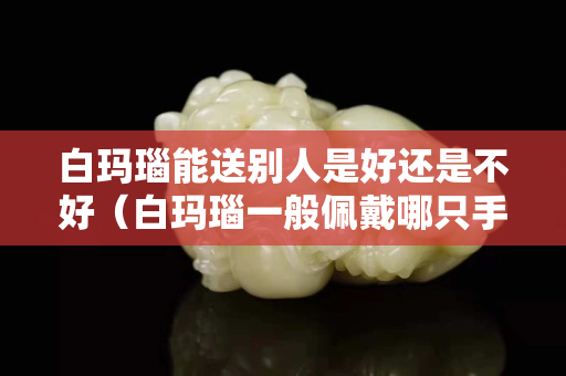 白瑪瑙能送別人是好還是不好（白瑪瑙一般佩戴哪只手）
