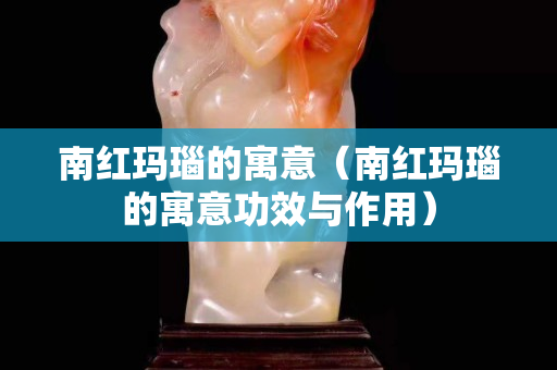南紅瑪瑙的寓意（南紅瑪瑙的寓意功效與作用）