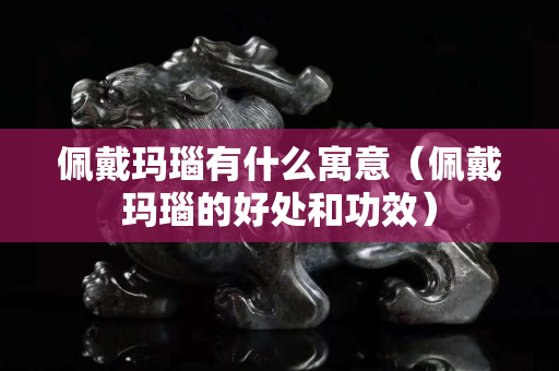 佩戴瑪瑙有什么寓意（佩戴瑪瑙的好處和功效）