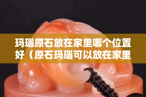 瑪瑙原石放在家里哪個位置好（原石瑪瑙可以放在家里嗎）