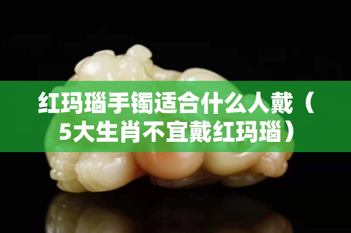 紅瑪瑙手鐲適合什么人戴（5大生肖不宜戴紅瑪瑙）