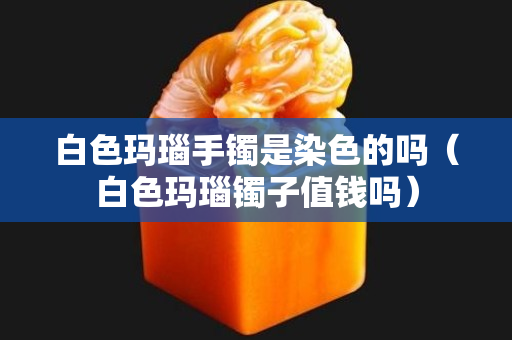白色瑪瑙手鐲是染色的嗎（白色瑪瑙鐲子值錢嗎）