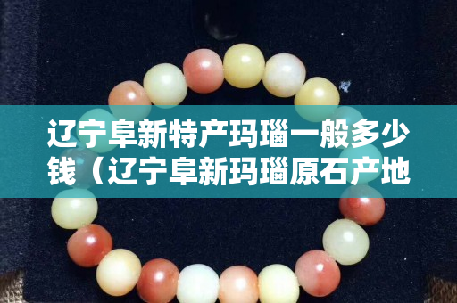 遼寧阜新特產瑪瑙一般多少錢（遼寧阜新瑪瑙原石產地）