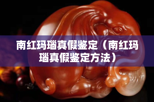 南紅瑪瑙真假鑒定（南紅瑪瑙真假鑒定方法）