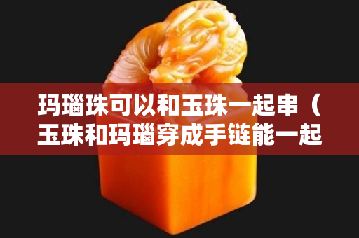 瑪瑙珠可以和玉珠一起串（玉珠和瑪瑙穿成手鏈能一起戴嗎）