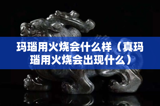 瑪瑙用火燒會什么樣（真瑪瑙用火燒會出現(xiàn)什么）