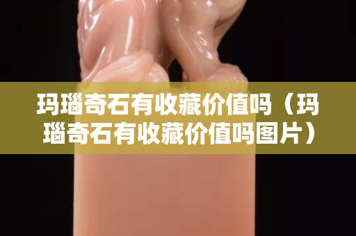 瑪瑙奇石有收藏價值嗎（瑪瑙奇石有收藏價值嗎圖片）