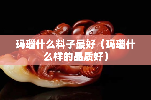 瑪瑙什么料子最好（瑪瑙什么樣的品質(zhì)好）
