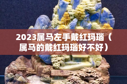 2023屬馬左手戴紅瑪瑙（屬馬的戴紅瑪瑙好不好）