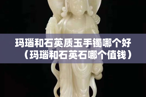 瑪瑙和石英質玉手鐲哪個好（瑪瑙和石英石哪個值錢）