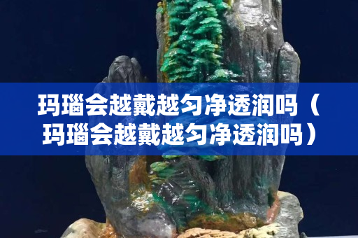 瑪瑙會越戴越勻凈透潤嗎（瑪瑙會越戴越勻凈透潤嗎）