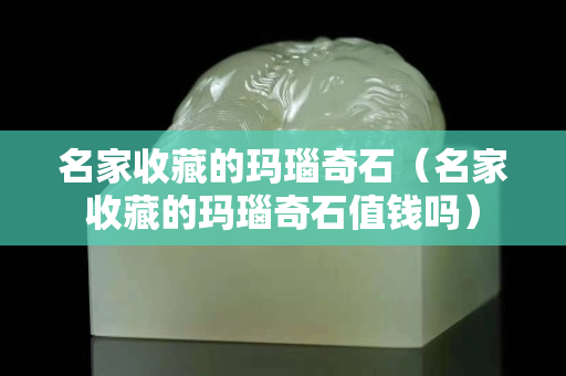 名家收藏的瑪瑙奇石（名家收藏的瑪瑙奇石值錢嗎）