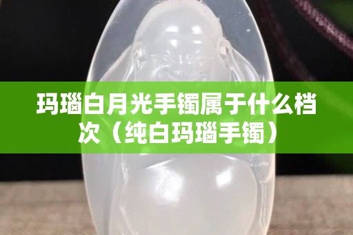 瑪瑙白月光手鐲屬于什么檔次（純白瑪瑙手鐲）