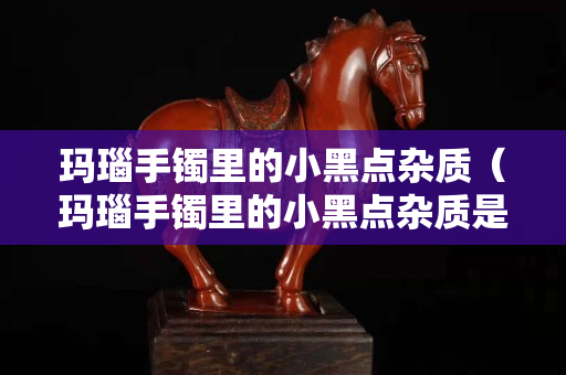 瑪瑙手鐲里的小黑點(diǎn)雜質(zhì)（瑪瑙手鐲里的小黑點(diǎn)雜質(zhì)是什么）