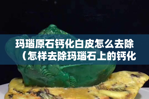瑪瑙原石鈣化白皮怎么去除（怎樣去除瑪瑙石上的鈣化層）