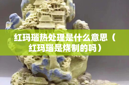紅瑪瑙熱處理是什么意思（紅瑪瑙是燒制的嗎）