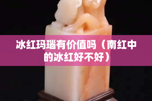 冰紅瑪瑙有價值嗎（南紅中的冰紅好不好）