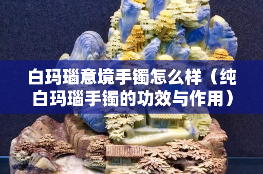 白瑪瑙意境手鐲怎么樣（純白瑪瑙手鐲的功效與作用）
