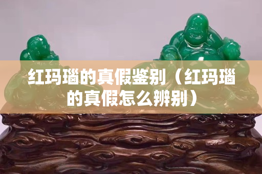 紅瑪瑙的真假鑒別（紅瑪瑙的真假怎么辨別）