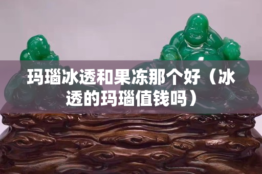 瑪瑙冰透和果凍那個好（冰透的瑪瑙值錢嗎）