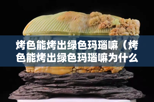 烤色能烤出綠色瑪瑙嘛（烤色能烤出綠色瑪瑙嘛為什么）