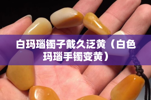 白瑪瑙鐲子戴久泛黃（白色瑪瑙手鐲變黃）