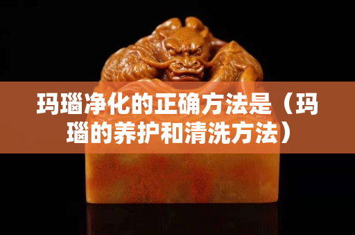 瑪瑙凈化的正確方法是（瑪瑙的養護和清洗方法）
