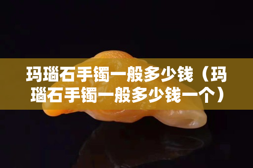 瑪瑙石手鐲一般多少錢（瑪瑙石手鐲一般多少錢一個）