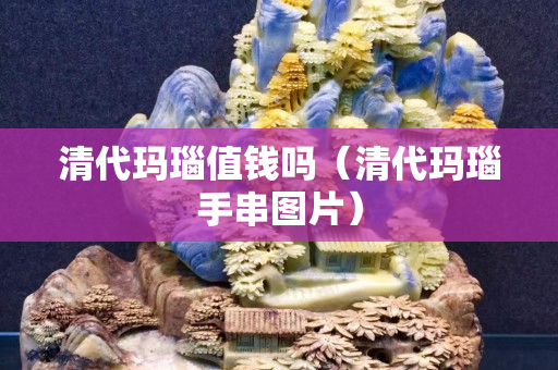 清代瑪瑙值錢(qián)嗎（清代瑪瑙手串圖片）
