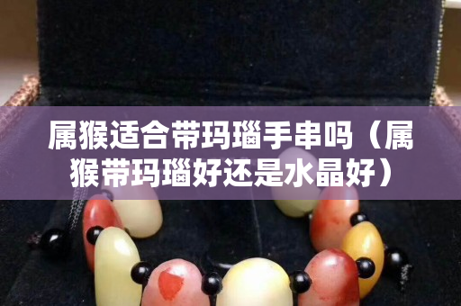 屬猴適合帶瑪瑙手串嗎（屬猴帶瑪瑙好還是水晶好）