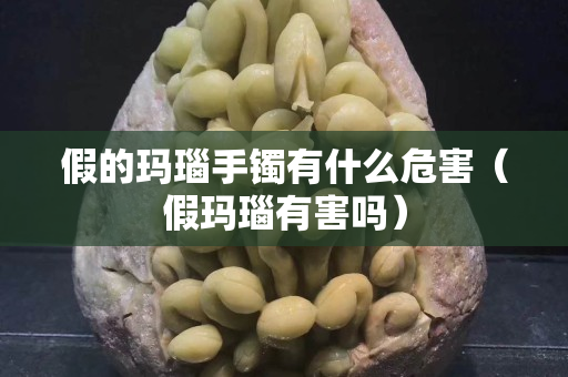 假的瑪瑙手鐲有什么危害（假瑪瑙有害嗎）