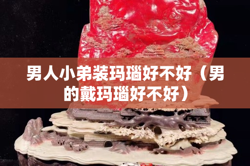 男人小弟裝瑪瑙好不好（男的戴瑪瑙好不好）