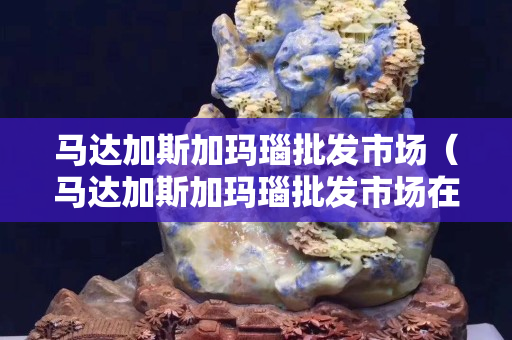 馬達(dá)加斯加瑪瑙批發(fā)市場(chǎng)（馬達(dá)加斯加瑪瑙批發(fā)市場(chǎng)在哪里）