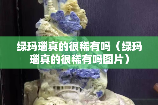 綠瑪瑙真的很稀有嗎（綠瑪瑙真的很稀有嗎圖片）