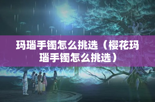 瑪瑙手鐲怎么挑選（櫻花瑪瑙手鐲怎么挑選）