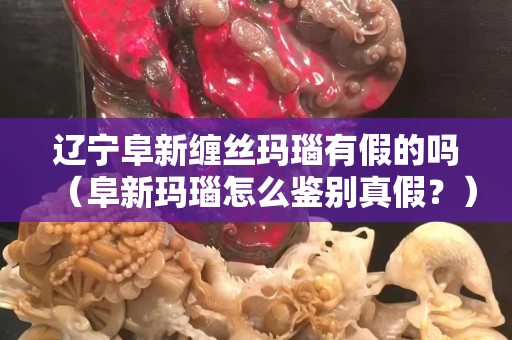遼寧阜新纏絲瑪瑙有假的嗎（阜新瑪瑙怎么鑒別真假？）