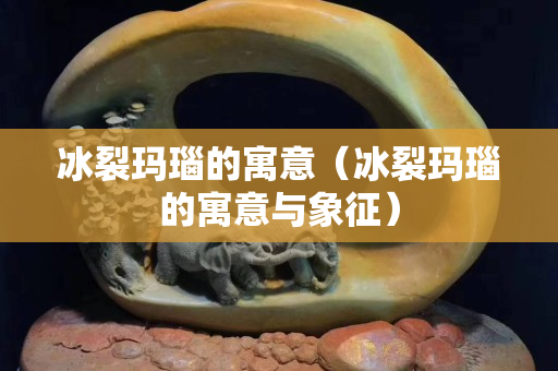 冰裂瑪瑙的寓意（冰裂瑪瑙的寓意與象征）