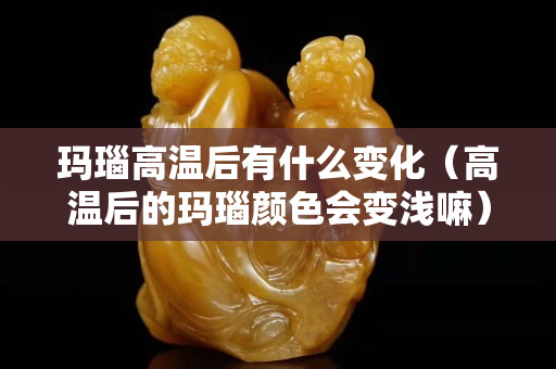 瑪瑙高溫后有什么變化（高溫后的瑪瑙顏色會變淺嘛）