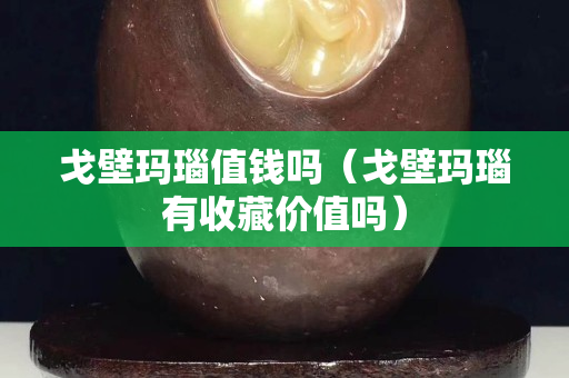 戈壁瑪瑙值錢嗎（戈壁瑪瑙有收藏價值嗎）