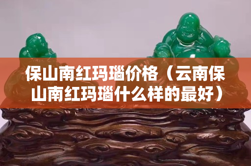 保山南紅瑪瑙價格（云南保山南紅瑪瑙什么樣的最好）