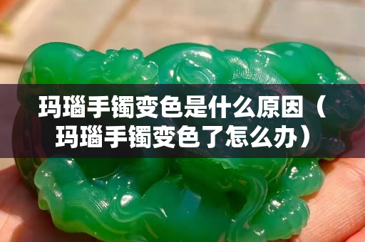 瑪瑙手鐲變色是什么原因（瑪瑙手鐲變色了怎么辦）
