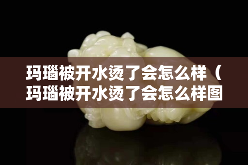 瑪瑙被開水燙了會怎么樣（瑪瑙被開水燙了會怎么樣圖片）